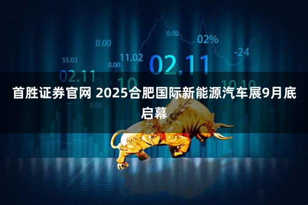首胜证券官网 2025合肥国际新能源汽车展9月底启幕