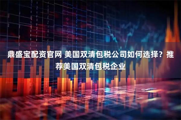 鼎盛宝配资官网 美国双清包税公司如何选择？推荐美国双清包税企业