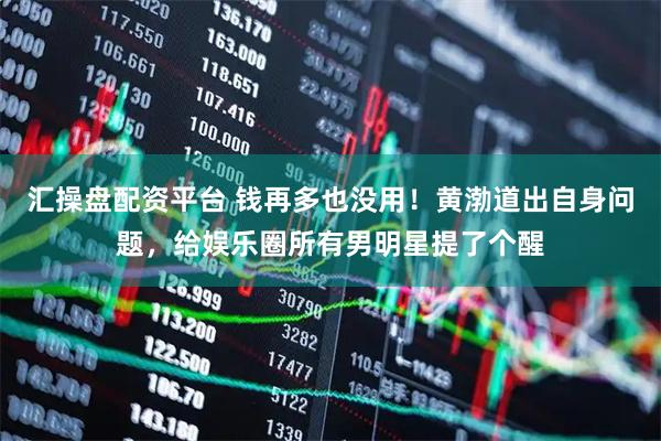 汇操盘配资平台 钱再多也没用！黄渤道出自身问题，给娱乐圈所有男明星提了个醒