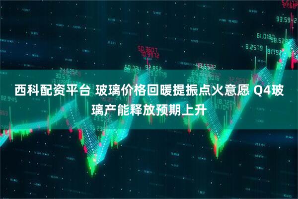 西科配资平台 玻璃价格回暖提振点火意愿 Q4玻璃产能释放预期上升