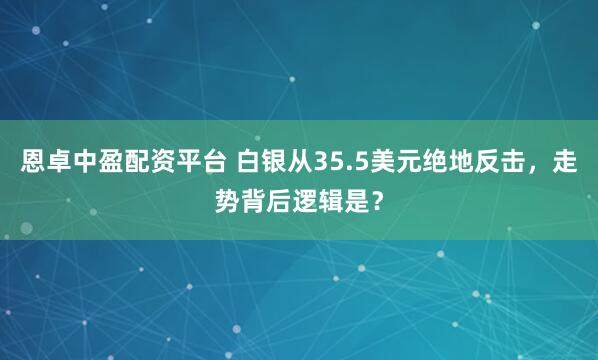 恩卓中盈配资平台 白银从35.5美元绝地反击，走势背后逻辑是？