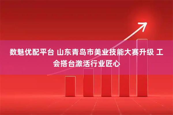 数魅优配平台 山东青岛市美业技能大赛升级 工会搭台激活行业匠心