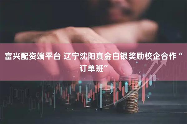 富兴配资端平台 辽宁沈阳真金白银奖励校企合作“订单班”