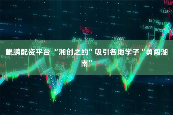 鲲鹏配资平台 “湘创之约”吸引各地学子“勇闯湖南”