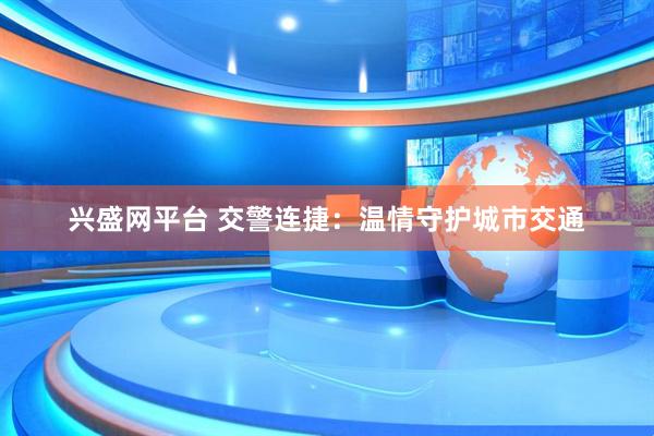 兴盛网平台 交警连捷：温情守护城市交通