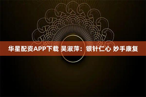 华星配资APP下载 吴淑萍：银针仁心 妙手康复