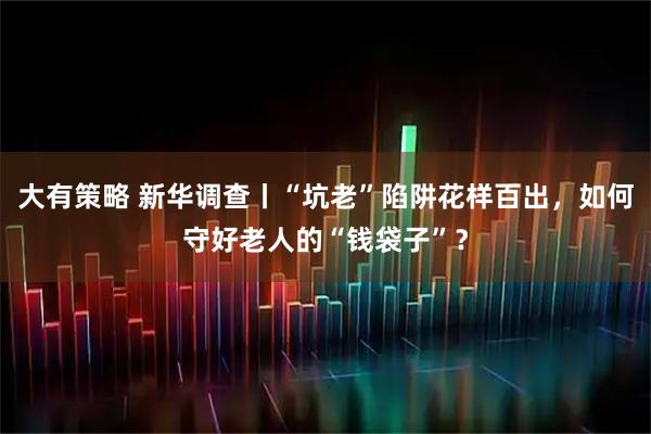 大有策略 新华调查丨“坑老”陷阱花样百出，如何守好老人的“钱袋子”？