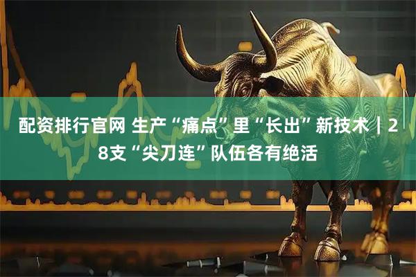 配资排行官网 生产“痛点”里“长出”新技术｜28支“尖刀连”队伍各有绝活