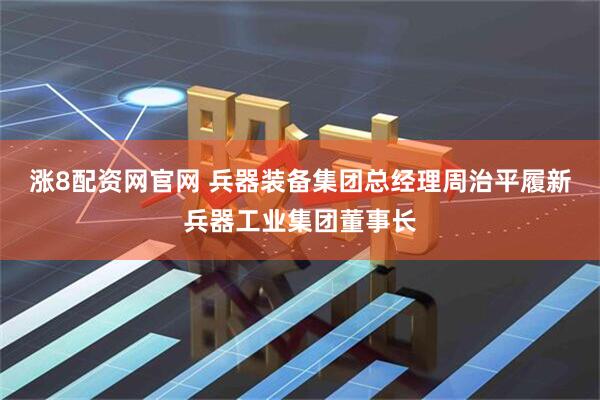 涨8配资网官网 兵器装备集团总经理周治平履新兵器工业集团董事长