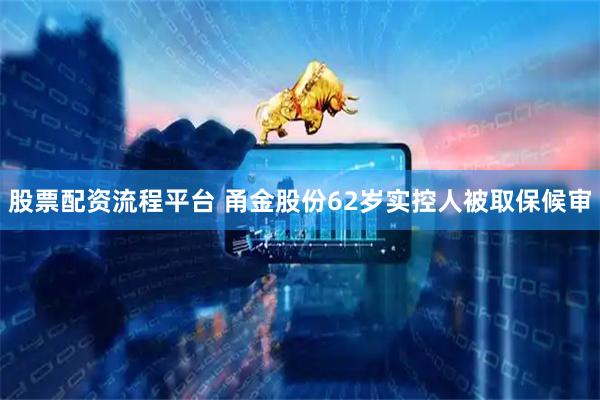 股票配资流程平台 甬金股份62岁实控人被取保候审
