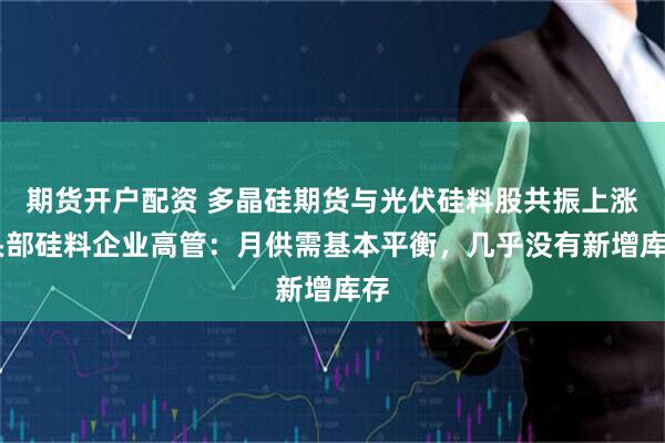 期货开户配资 多晶硅期货与光伏硅料股共振上涨 头部硅料企业高管：月供需基本平衡，几乎没有新增库存