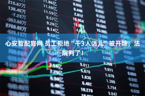 心安智配官网 员工拒绝“干3人活儿”被开除，法院判了！
