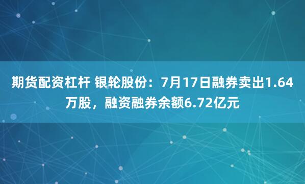 期货配资杠杆 银轮股份：7月17日融券卖出1.64万股，融资融券余额6.72亿元
