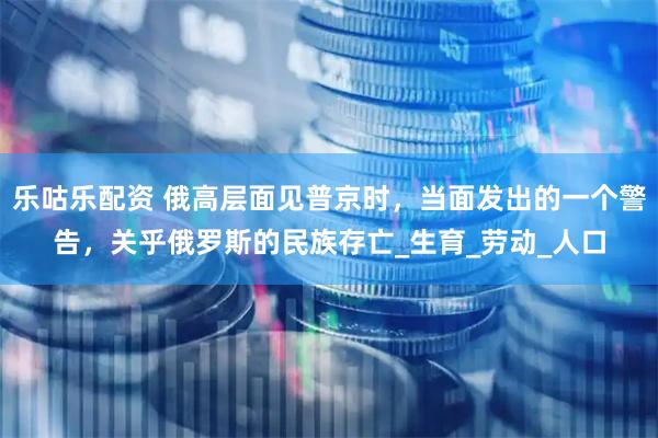 乐咕乐配资 俄高层面见普京时，当面发出的一个警告，关乎俄罗斯的民族存亡_生育_劳动_人口