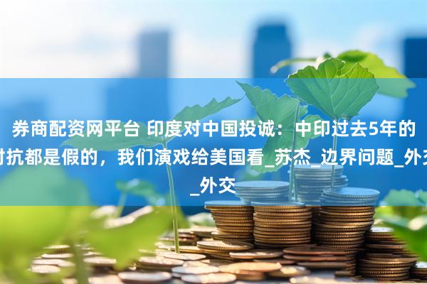 券商配资网平台 印度对中国投诚：中印过去5年的对抗都是假的，我们演戏给美国看_苏杰_边界问题_外交