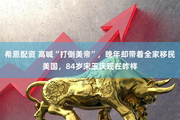 希恩配资 高喊“打倒美帝”，晚年却带着全家移民美国，84岁宋玉庆现在咋样
