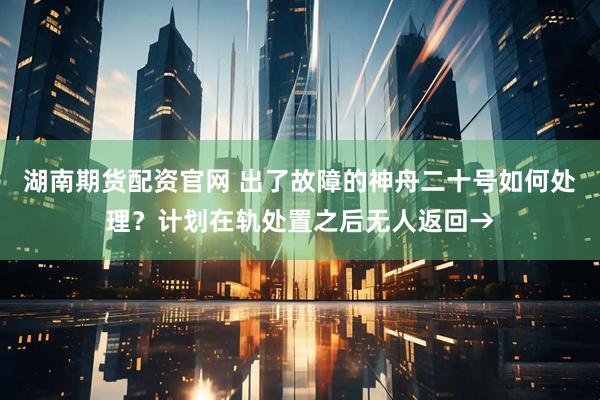 湖南期货配资官网 出了故障的神舟二十号如何处理？计划在轨处置之后无人返回→