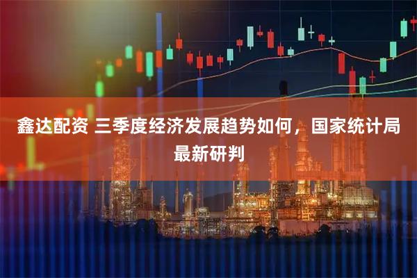 鑫达配资 三季度经济发展趋势如何，国家统计局最新研判