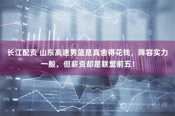 长江配资 山东高速男篮是真舍得花钱，阵容实力一般，但薪资却是联盟前五！