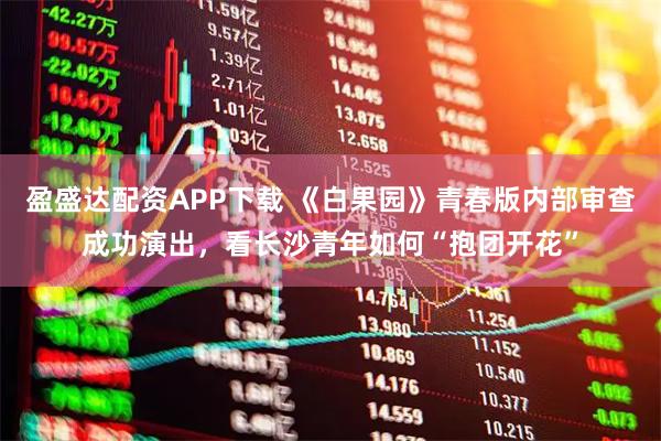 盈盛达配资APP下载 《白果园》青春版内部审查成功演出，看长沙青年如何“抱团开花”
