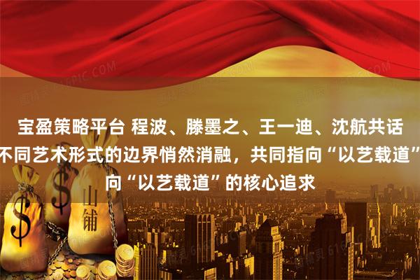 宝盈策略平台 程波、滕墨之、王一迪、沈航共话艺术真意，不同艺术形式的边界悄然消融，共同指向“以艺载道”的核心追求