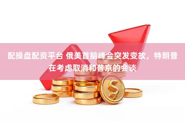 配操盘配资平台 俄美首脑峰会突发变故，特朗普在考虑取消和普京的会谈