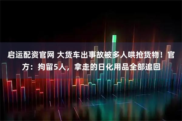 启运配资官网 大货车出事故被多人哄抢货物！官方：拘留5人，拿走的日化用品全部追回