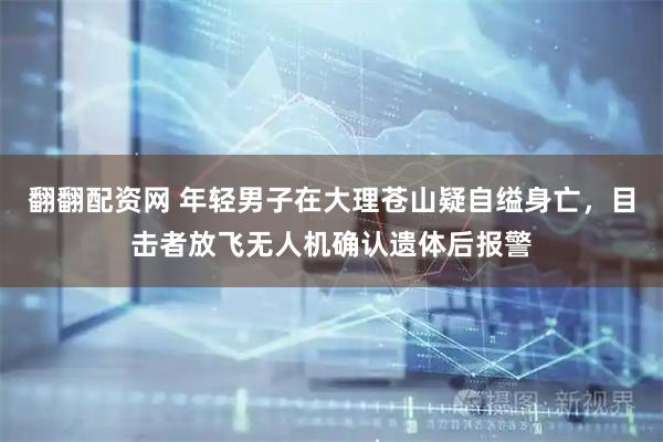 翻翻配资网 年轻男子在大理苍山疑自缢身亡，目击者放飞无人机确认遗体后报警