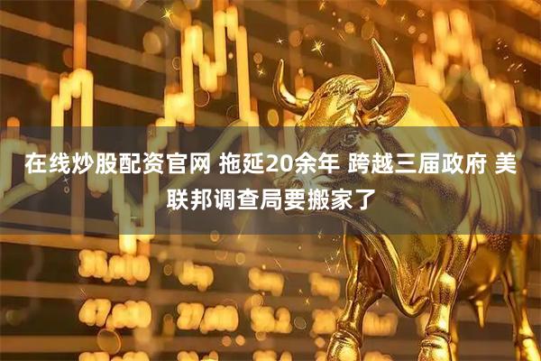 在线炒股配资官网 拖延20余年 跨越三届政府 美联邦调查局要搬家了