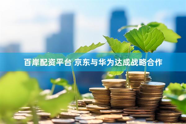 百岸配资平台 京东与华为达成战略合作