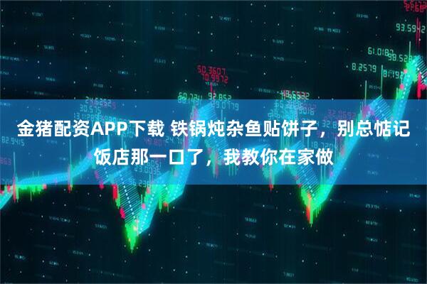 金猪配资APP下载 铁锅炖杂鱼贴饼子，别总惦记饭店那一口了，我教你在家做