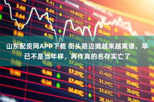 山东配资网APP下载 街头路边摊越来越离谱，早已不是当年样，再作真的名存实亡了