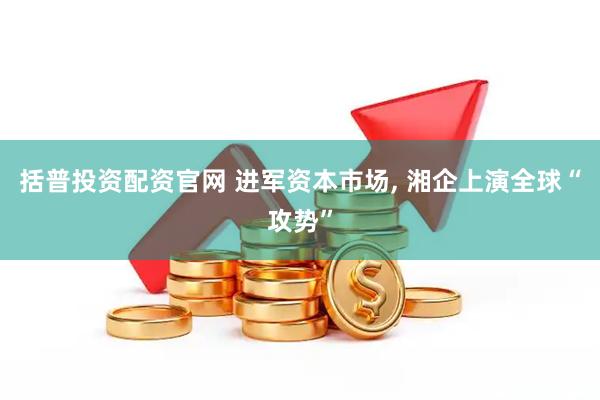 括普投资配资官网 进军资本市场, 湘企上演全球“攻势”