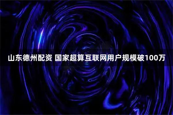 山东德州配资 国家超算互联网用户规模破100万