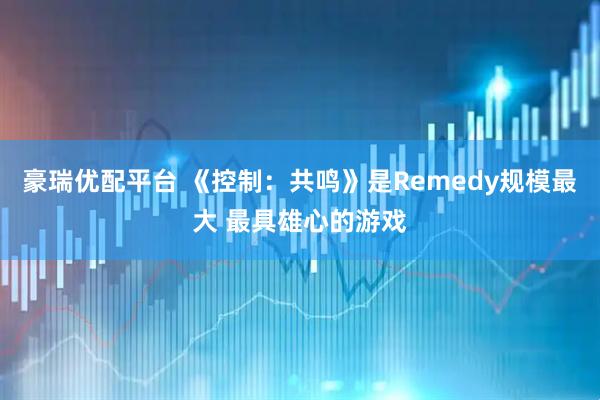 豪瑞优配平台 《控制：共鸣》是Remedy规模最大 最具雄心的游戏