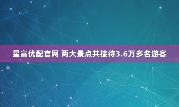 星富优配官网 两大景点共接待3.6万多名游客