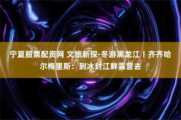宁夏股票配资网 文旅新探·冬游黑龙江丨齐齐哈尔梅里斯：到冰封江畔露营去