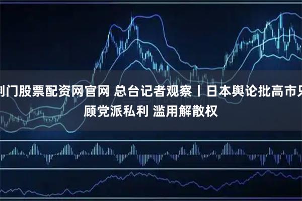 荆门股票配资网官网 总台记者观察丨日本舆论批高市只顾党派私利 滥用解散权