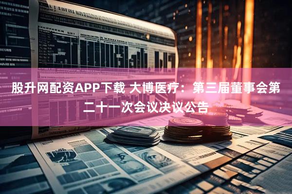 股升网配资APP下载 大博医疗：第三届董事会第二十一次会议决议公告