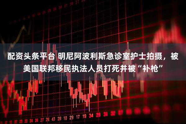 配资头条平台 明尼阿波利斯急诊室护士拍摄，被美国联邦移民执法人员打死并被“补枪”