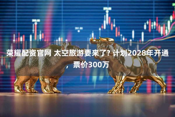 荣耀配资官网 太空旅游要来了? 计划2028年开通，票价300万