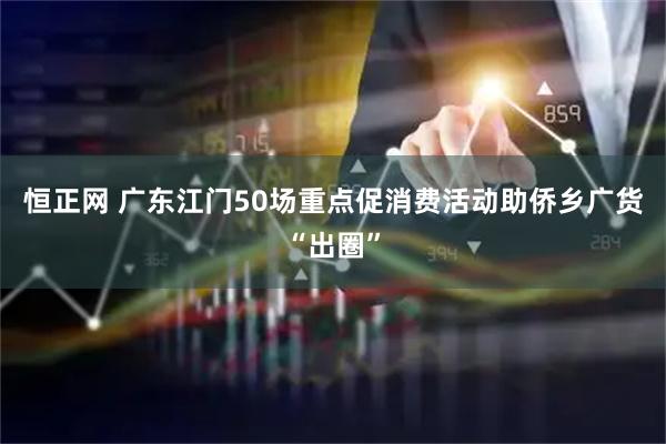 恒正网 广东江门50场重点促消费活动助侨乡广货“出圈”