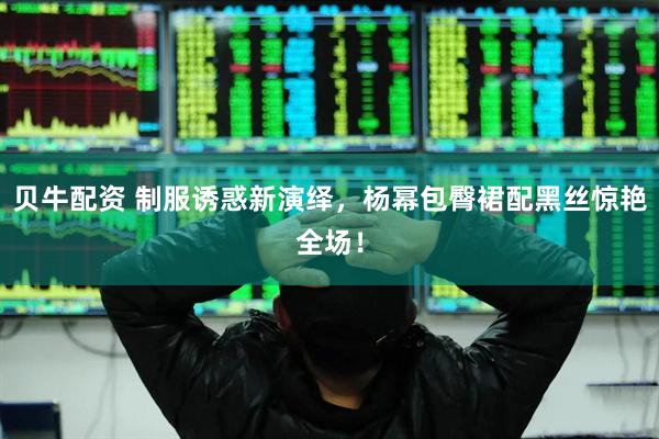 贝牛配资 制服诱惑新演绎，杨幂包臀裙配黑丝惊艳全场！