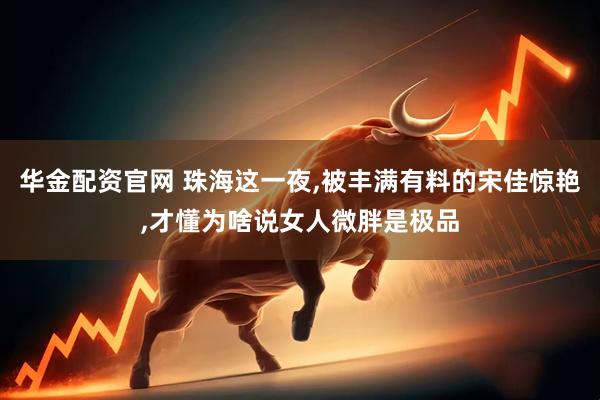 华金配资官网 珠海这一夜,被丰满有料的宋佳惊艳,才懂为啥说女人微胖是极品
