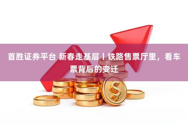 首胜证券平台 新春走基层丨铁路售票厅里，看车票背后的变迁