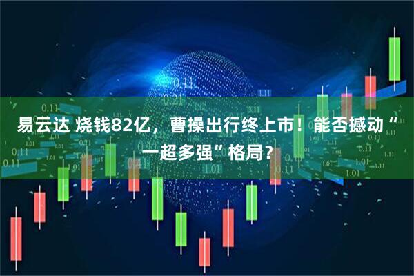 易云达 烧钱82亿，曹操出行终上市！能否撼动“一超多强”格局？