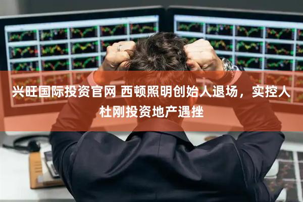 兴旺国际投资官网 西顿照明创始人退场，实控人杜刚投资地产遇挫