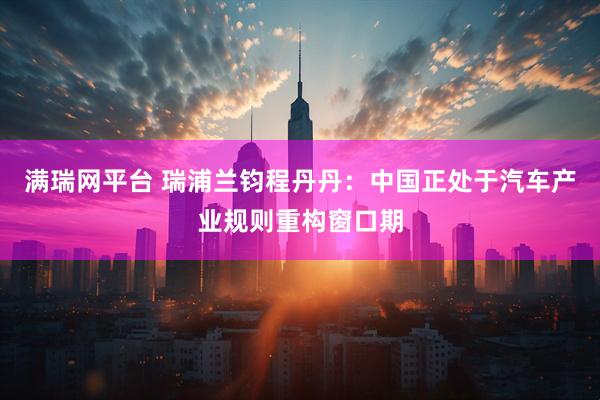满瑞网平台 瑞浦兰钧程丹丹：中国正处于汽车产业规则重构窗口期