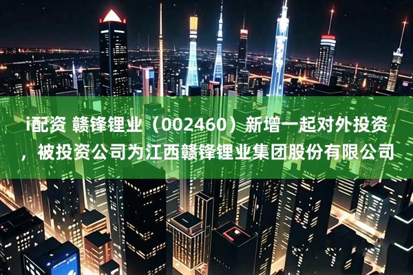 i配资 赣锋锂业（002460）新增一起对外投资，被投资公司为江西赣锋锂业集团股份有限公司
