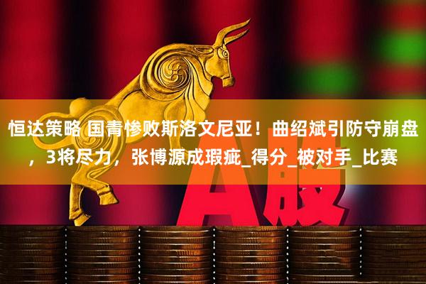 恒达策略 国青惨败斯洛文尼亚！曲绍斌引防守崩盘，3将尽力，张博源成瑕疵_得分_被对手_比赛